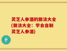 灵芝人参酒的做法大全(做法大全：学会自制灵芝人参酒)