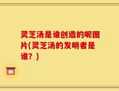 灵芝汤是谁创造的呢图片(灵芝汤的发明者是谁？)