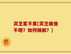 灵芝累不累(灵芝疲倦不堪？如何缓解？)