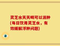 灵芝水天天喝可以消肿(每日饮用灵芝水，有效缓解浮肿问题)