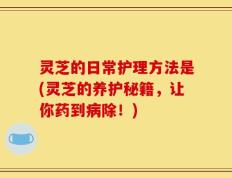 灵芝的日常护理方法是(灵芝的养护秘籍，让你药到病除！)