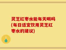 灵芝红枣水能每天喝吗(每日适宜饮用灵芝红枣水的建议)