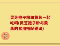 灵芝孢子粉和黄芪一起吃吗(灵芝孢子粉与黄芪的食用搭配建议)