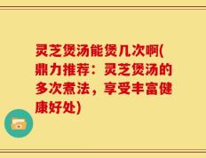 灵芝煲汤能煲几次啊(鼎力推荐：灵芝煲汤的多次煮法，享受丰富健康好处)