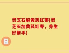 灵芝石解黄芪红枣(灵芝石加黄芪红枣，养生好帮手)