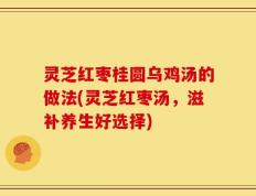 灵芝红枣桂圆乌鸡汤的做法(灵芝红枣汤，滋补养生好选择)