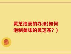 灵芝泡茶的办法(如何泡制美味的灵芝茶？)