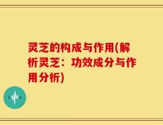灵芝的构成与作用(解析灵芝：功效成分与作用分析)