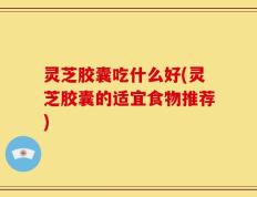灵芝胶囊吃什么好(灵芝胶囊的适宜食物推荐)