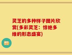 灵芝的多种样子图片欣赏(多彩灵芝：惊艳多维的形态盛宴)