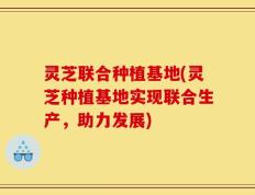 灵芝联合种植基地(灵芝种植基地实现联合生产，助力发展)
