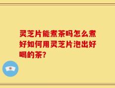 灵芝片能煮茶吗怎么煮好如何用灵芝片泡出好喝的茶？