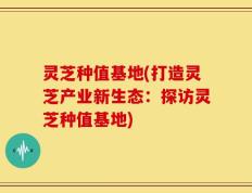 灵芝种值基地(打造灵芝产业新生态：探访灵芝种值基地)