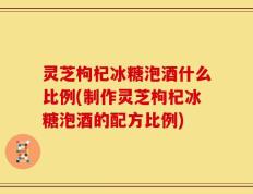 灵芝枸杞冰糖泡酒什么比例(制作灵芝枸杞冰糖泡酒的配方比例)