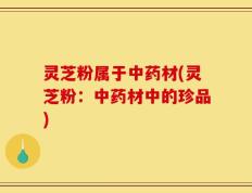 灵芝粉属于中药材(灵芝粉：中药材中的珍品)