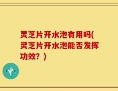 灵芝片开水泡有用吗(灵芝片开水泡能否发挥功效？)