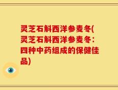 灵芝石斛西洋参麦冬(灵芝石斛西洋参麦冬：四种中药组成的保健佳品)