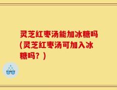 灵芝红枣汤能加冰糖吗(灵芝红枣汤可加入冰糖吗？)