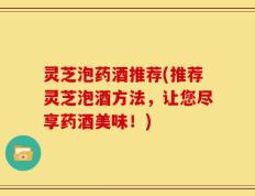 灵芝泡药酒推荐(推荐灵芝泡酒方法，让您尽享药酒美味！)
