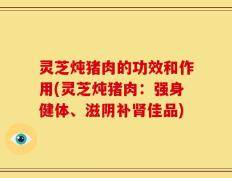 灵芝炖猪肉的功效和作用(灵芝炖猪肉：强身健体、滋阴补肾佳品)