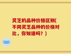 灵芝的品种价格区别(不同灵芝品种的价格对比，你知道吗？)