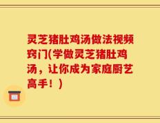 灵芝猪肚鸡汤做法视频窍门(学做灵芝猪肚鸡汤，让你成为家庭厨艺高手！)