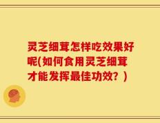 灵芝细茸怎样吃效果好呢(如何食用灵芝细茸才能发挥最佳功效？)