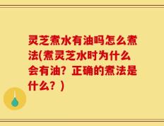 灵芝煮水有油吗怎么煮法(煮灵芝水时为什么会有油？正确的煮法是什么？)