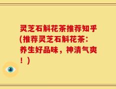 灵芝石斛花茶推荐知乎(推荐灵芝石斛花茶：养生好品味，神清气爽！)