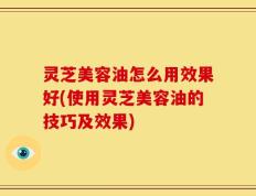 灵芝美容油怎么用效果好(使用灵芝美容油的技巧及效果)