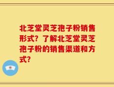 北芝堂灵芝孢子粉销售形式？了解北芝堂灵芝孢子粉的销售渠道和方式？