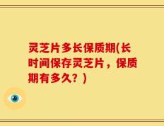 灵芝片多长保质期(长时间保存灵芝片，保质期有多久？)