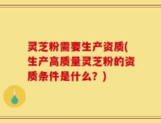 灵芝粉需要生产资质(生产高质量灵芝粉的资质条件是什么？)