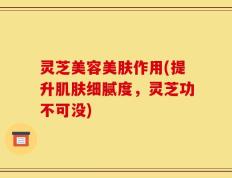 灵芝美容美肤作用(提升肌肤细腻度，灵芝功不可没)