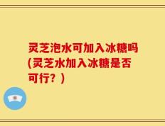 灵芝泡水可加入冰糖吗(灵芝水加入冰糖是否可行？)