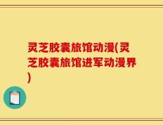 灵芝胶囊旅馆动漫(灵芝胶囊旅馆进军动漫界)