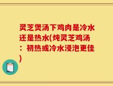 灵芝煲汤下鸡肉是冷水还是热水(炖灵芝鸡汤：初热或冷水浸泡更佳)