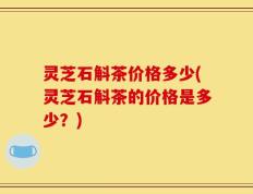 灵芝石斛茶价格多少(灵芝石斛茶的价格是多少？)