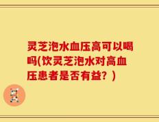灵芝泡水血压高可以喝吗(饮灵芝泡水对高血压患者是否有益？)