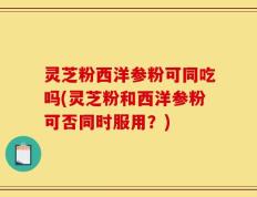 灵芝粉西洋参粉可同吃吗(灵芝粉和西洋参粉可否同时服用？)