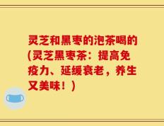 灵芝和黑枣的泡茶喝的(灵芝黑枣茶：提高免疫力、延缓衰老，养生又美味！)