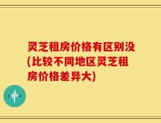 灵芝租房价格有区别没(比较不同地区灵芝租房价格差异大)