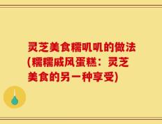 灵芝美食糯叽叽的做法(糯糯戚风蛋糕：灵芝美食的另一种享受)