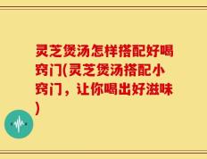 灵芝煲汤怎样搭配好喝窍门(灵芝煲汤搭配小窍门，让你喝出好滋味)