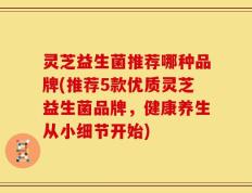 灵芝益生菌推荐哪种品牌(推荐5款优质灵芝益生菌品牌，健康养生从小细节开始)