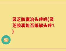 灵芝胶囊治头疼吗(灵芝胶囊能否缓解头疼？)