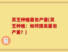 灵芝种植菌包产量(灵芝种植：如何提高菌包产量？)