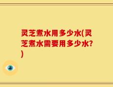 灵芝煮水用多少水(灵芝煮水需要用多少水？)