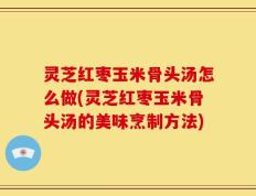 灵芝红枣玉米骨头汤怎么做(灵芝红枣玉米骨头汤的美味烹制方法)