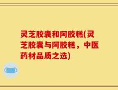 灵芝胶囊和阿胶糕(灵芝胶囊与阿胶糕，中医药材品质之选)